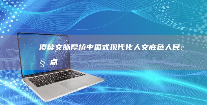 赓续文脉 厚植中国式现代化人文底色 人民观点