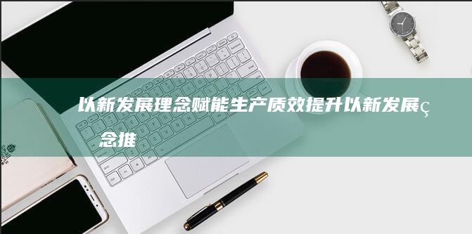 以新发展理念赋能生产质效提升 (以新发展理念推动经济高质量发展ppt)