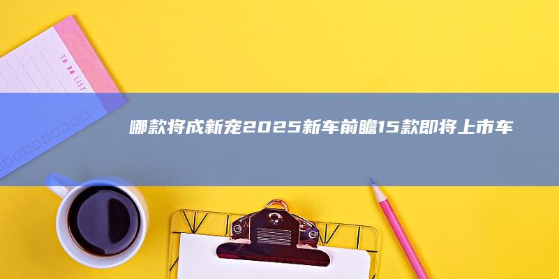 哪款将成新宠 2025新车前瞻 15款即将上市车型 (什么新宠)